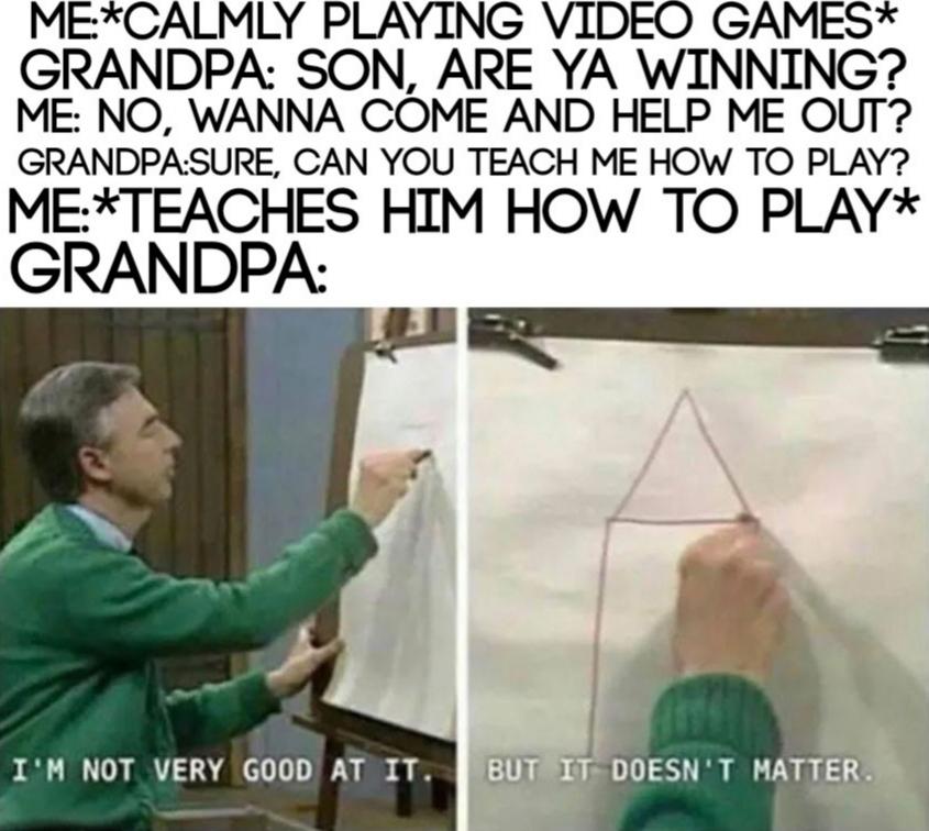 Wholesome memes, Grandpa, Mario, Halo Wholesome Memes Wholesome memes, Grandpa, Mario, Halo text: GRANDPA I'M NOT VERY GOOD IT. ME*CALMLY PLAYING VIDEO GAMES* GRANDPA SON, ARE YA WINNING? ME: NO, WANNA COME AND HELP ME OUT? GRANDPASURE, CAN YOU TEACH ME HOW TO PLAY? IT. DOESN'T MATTER. HIM HOW TO PLAY* BUT 