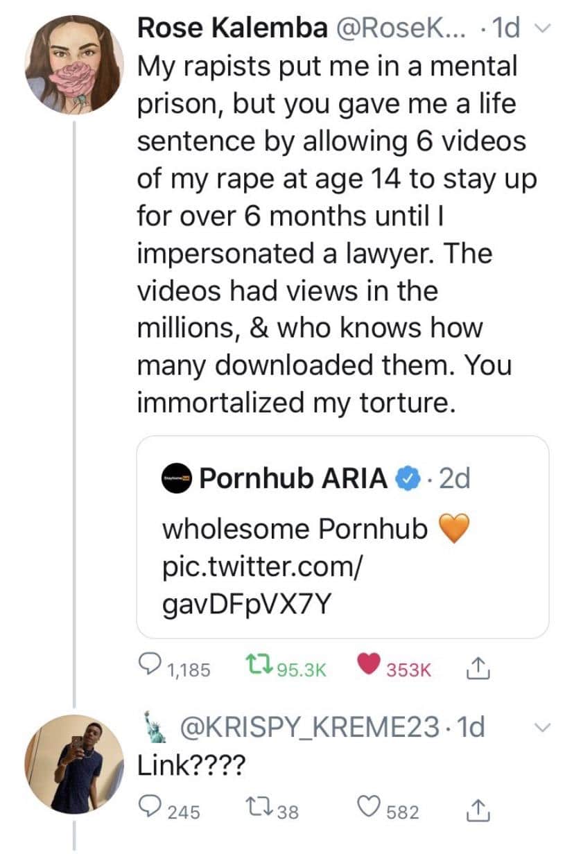 Women, PH, WTF, Reddit, Jon Ronson feminine memes Women, PH, WTF, Reddit, Jon Ronson text: Rose Kalemba @RoseK... •Id My rapists put me in a mental prison, but you gave me a life sentence by allowing 6 videos of my rape at age 14 to stay up for over 6 months until I impersonated a lawyer. The videos had views in the millions, & who knows how many downloaded them. You immortalized my torture. e Pornhub ARIA wholesome Pornhub pic.twitter.com/ gavDFpVX7Y 0 1,185 095.3K 353K L Link???? 0 245 0582 