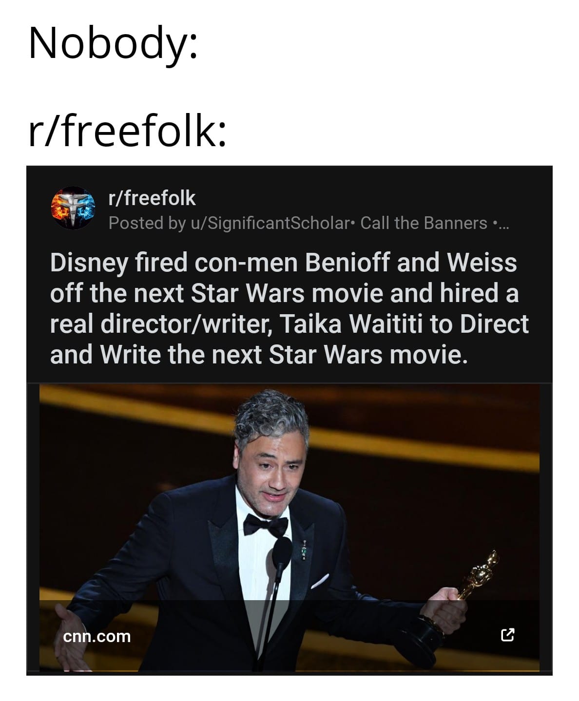 Game of thrones, Star Wars, Taika, Rian, Mandalorian, JJ Game of thrones memes Game of thrones, Star Wars, Taika, Rian, Mandalorian, JJ text: Nobody: r/freefolk: r/freefolk Posted by u/SignificantScholar• Call the Banners • Disney fired con-men Benioff and Weiss off the next Star Wars movie and hired a real director/writer, Taika Waititi to Direct and Write the next Star Wars movie. cn .com 