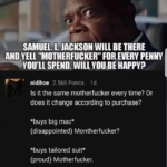 other memes Dank, Samuel, Jackson, Funny, Buys, Visit text: "MILLION CASH BUT... SAMUEL. L. JACKSON WILL BE THERE AND YELL "MOTHERFUCKER" FOR EVERY PENW you•u SPEND. WILL YOU BE HAPPY? • nidihoe 2.568 POints Id Is it the same motherfucker every time? Or does it change according to purchase? *buys big mac* (disappointed) Montherfucker? *buys tailored suit* (proud) Motherfucker. *buys tesla* (excited) Motherfucker. *buys strippers* (approving) Motherfucker! *buys gun* (nervous) Motherfucker? Reply  Dank, Samuel, Jackson, Funny, Buys, Visit