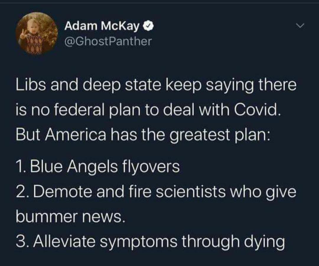 Political, Trump, Obama, Lysol, Number, COVID Political Memes Political, Trump, Obama, Lysol, Number, COVID text: Adam McKay e @GhostPanther Libs and deep state keep saying there is no federal plan to deal with Covid. But America has the greatest plan: 1. Blue Angels flyovers 2. Demote and fire scientists who give bummer news. 3. Alleviate symptoms through dying 