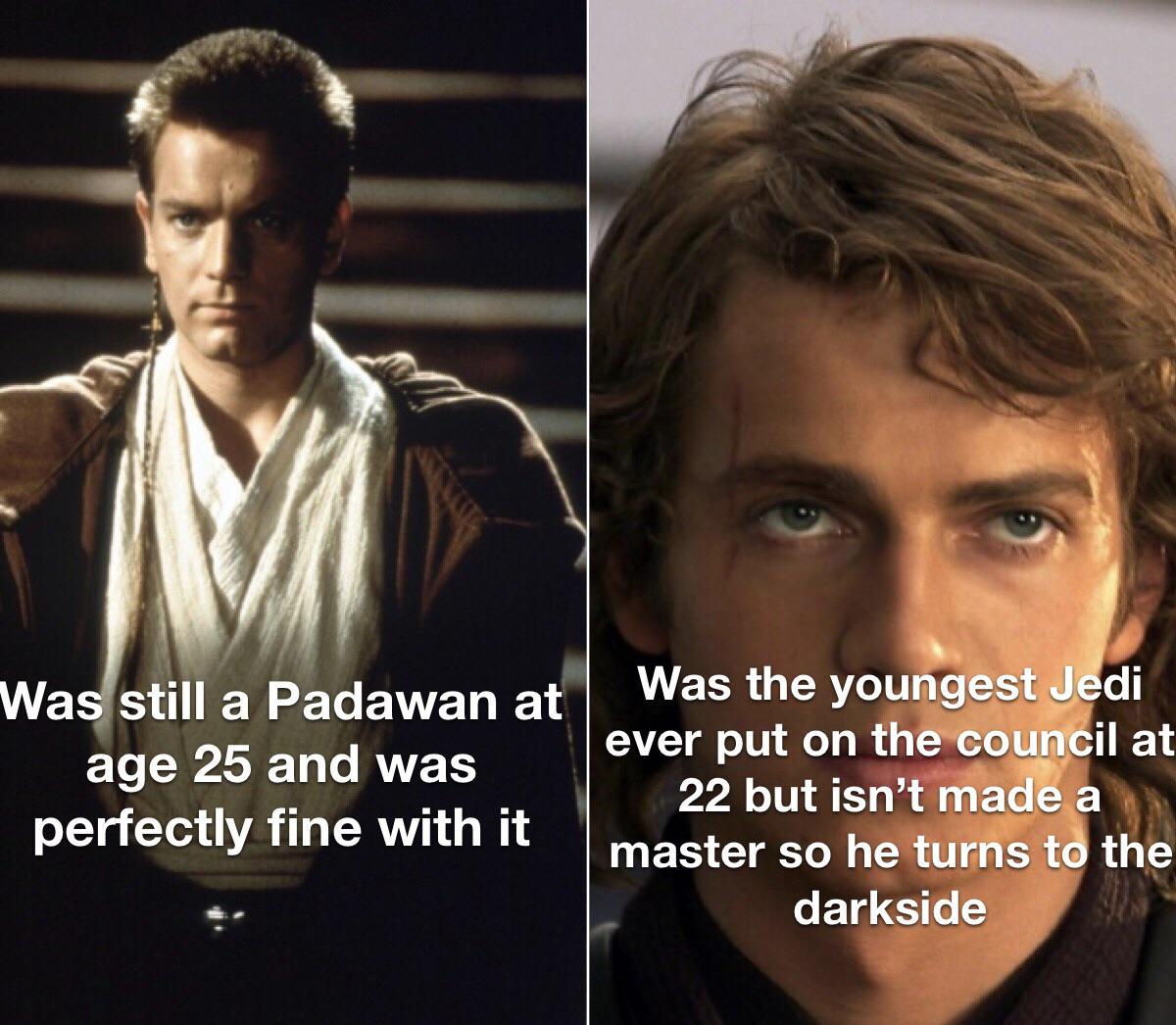 Prequel-memes, Anakin, Jedi, Palpatine, Master, Ahsoka Star Wars Memes Prequel-memes, Anakin, Jedi, Palpatine, Master, Ahsoka text: Wa still a Padawan at age 25 and was perfectly fine with it Was the youngest J di ever put on the coun' il at 22 but isn't made master so he turnst the darkside 