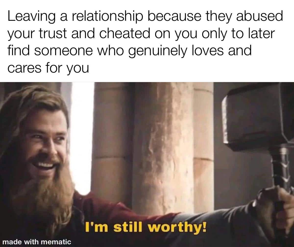 Wholesome memes, Thor Wholesome Memes Wholesome memes, Thor text: Leaving a relationship because they abused your trust and cheated on you only to later find someone who genuinely loves and cares for you I'm still worthy! made with mematic 
