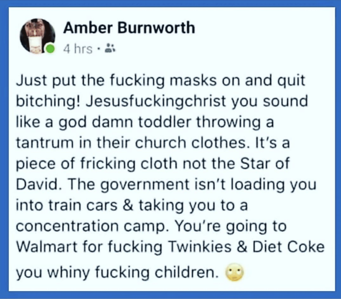 Political, Covid, Nazis, Walmart Political Memes Political, Covid, Nazis, Walmart text: Amber Burnworth 0 4 hrs Just put the fucking masks on and quit bitching! Jesusfuckingchrist you sound like a god damn toddler throwing a tantrum in their church clothes. It's a piece of fricking cloth not the Star of David. The government isn't loading you into train cars & taking you to a concentration camp. You're going to Walmart for fucking Twinkies & Diet Coke you whiny fucking children. 
