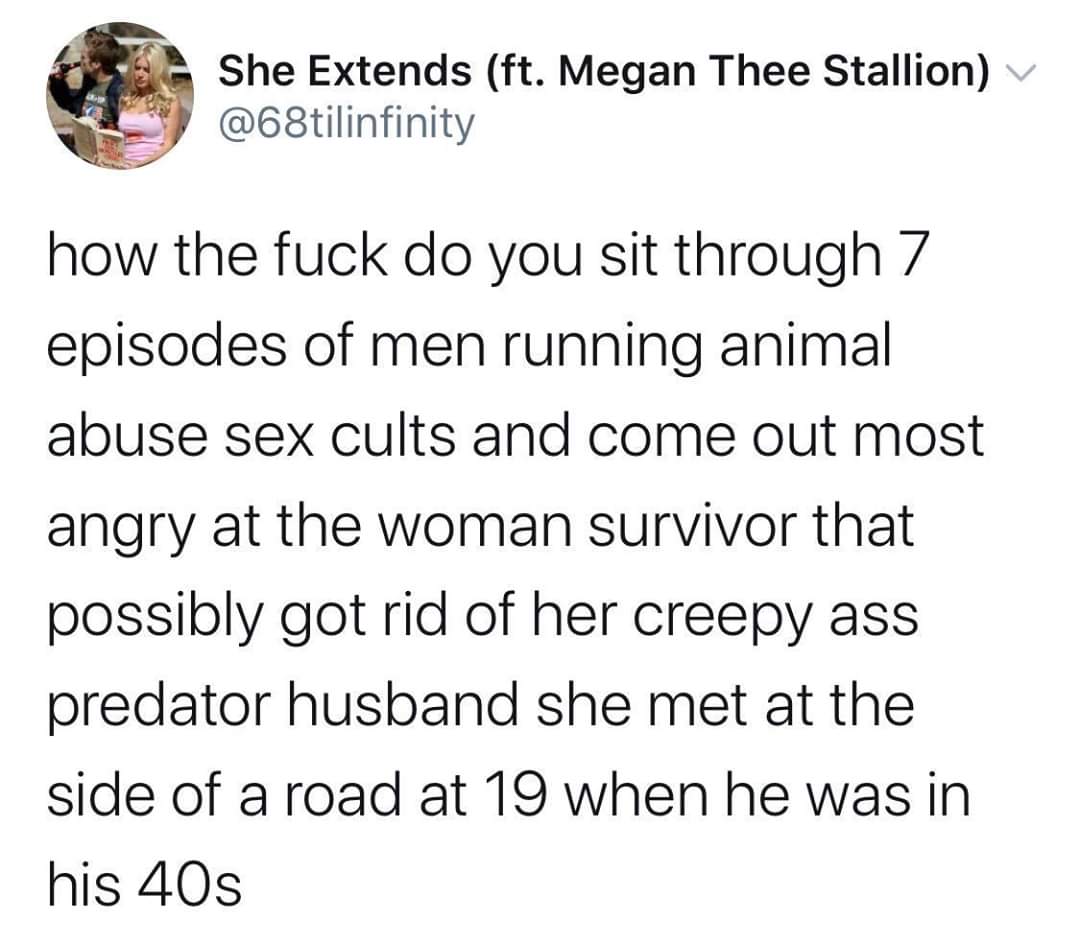 Women, Carole, Doc, Carol, Tiger King, TV feminine memes Women, Carole, Doc, Carol, Tiger King, TV text: She Extends (ft. Megan Thee Stallion) @68tilinfinity how the fuck do you sit through 7 episodes of men running animal abuse sex cults and come out most angry at the woman survivor that possibly got rid of her creepy ass predator husband she met at the side of a road at 19 when he was in his 40s 