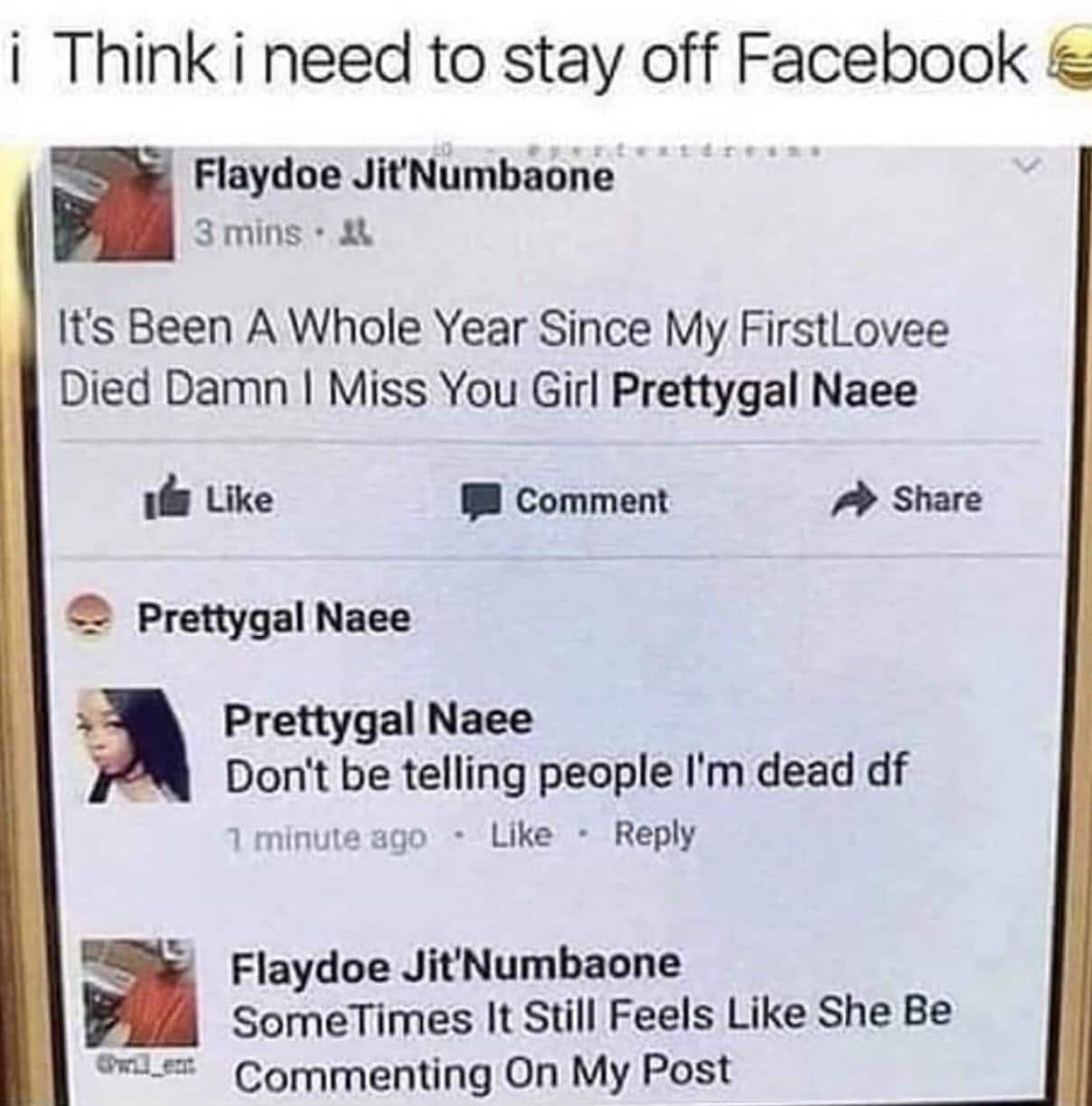 Cringe, Instagram cringe memes Cringe, Instagram text: i Think i need to stay off Facebook Flaydoe Ji!Numbaone 3 mins • It's Been A Whole Year Since My FirstLovee Died Damn I Miss You Girl Prettygal Naee Like Prettygal Naee Comment Share Prettygal Naee Dont be telling people I'm dead df Like • Reply minute ago Flaydoe Jit'Numbaone SomeTimes It Still Feels Like She Be Commenting On My Post 