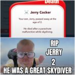 other memes Funny, Jerry, BitLife, Cocker, Somebody, HIV text: Jerry Cocker Your son, Jerry, passed away at the age of 2. He died after a parachute malfunction while skydiving. JERRY HE WAS A GREAT SKYDIVER  Funny, Jerry, BitLife, Cocker, Somebody, HIV