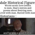 History Memes History, Achilles, Patroclus, Historians, SapphoAndHerFriend, Paul text: Male Historical Figure: Wrote erotic love letters to men. Diary entries and poems about desiring men. Lived with man. Buried with man. Historians : and he was a goodfriénd 