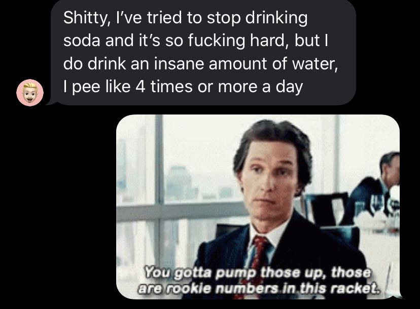 Water, Friends Water Memes Water, Friends text: Shitty, I've tried to stop drinking soda and it's so fucking hard, but I do drink an insane amount of water, I pee like 4 times or more a day You gotta p those up, those are%-öokie numbers in this rackåt. 