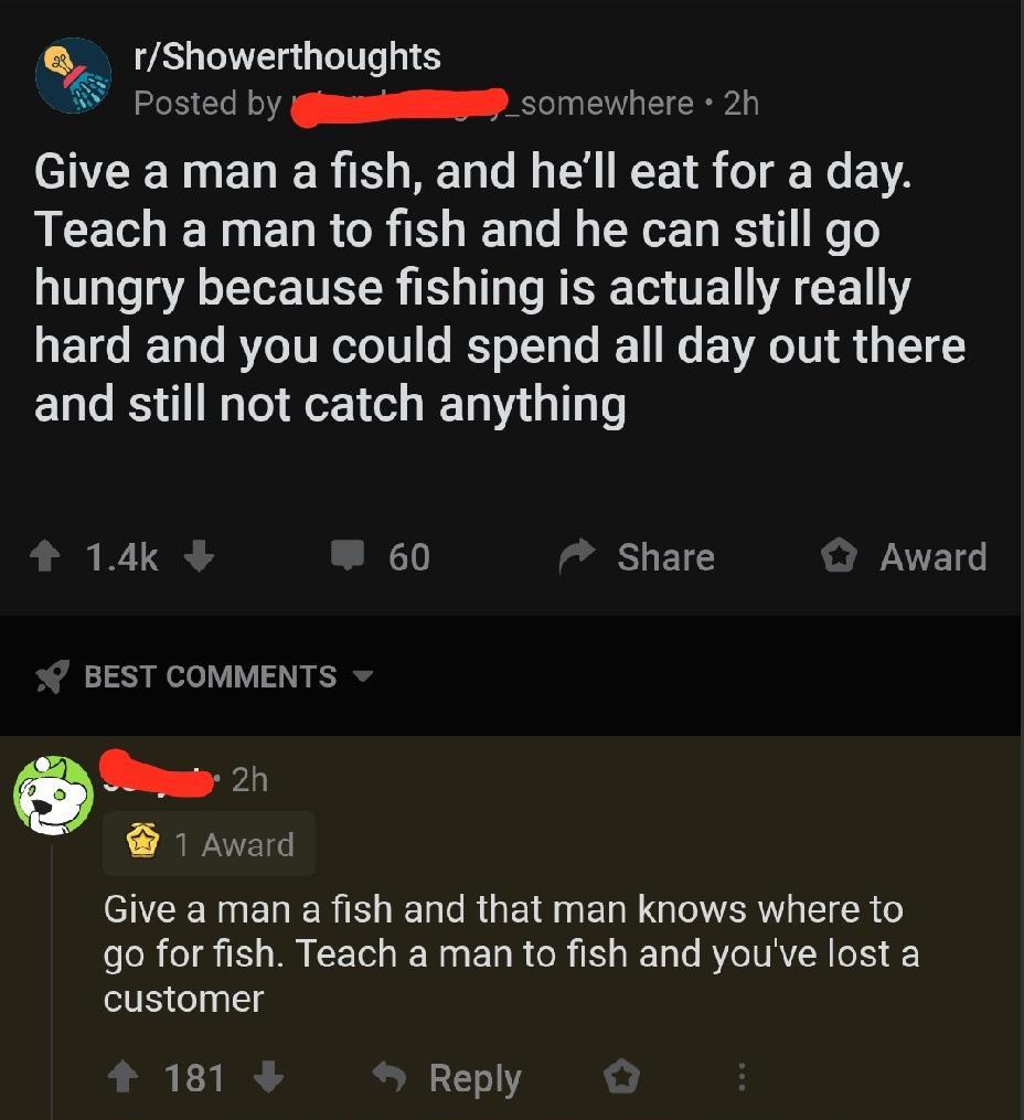 History, Capitalism, Fascism, Theocracy, Kill, Fishing History Memes History, Capitalism, Fascism, Theocracy, Kill, Fishing text: O, r/Showerthoughts Posted by —_somewhere • 2h Give a man a fish, and he'll eat for a day. Teach a man to fish and he can still go hungry because fishing is actually really hard and you could spend all day out there and still not catch anything 60 BEST COMMENTS 2h 1 Award Share O Award Give a man a fish and that man knows where to go for fish. Teach a man to fish and you've lost a customer 181+ 9 Reply O 