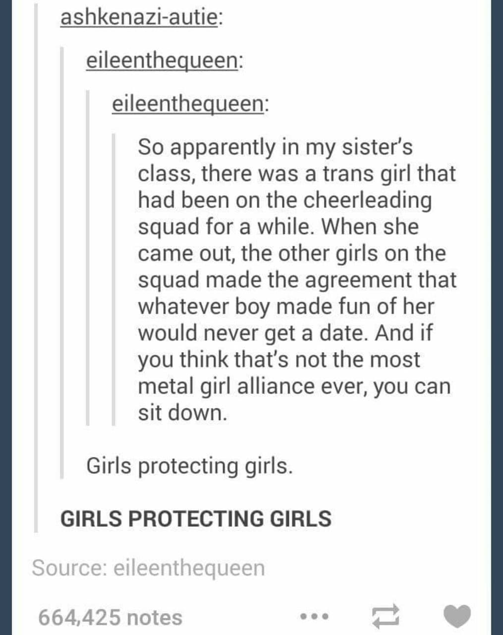 Women, TERF feminine memes Women, TERF text: ashkenazi-autie: eileenthequeen: eileenthequeen: So apparently in my sister's class, there was a trans girl that had been on the cheerleading squad for a while. When she came out, the other girls on the squad made the agreement that whatever boy made fun of her would never get a date. And if you think that's not the most metal girl alliance ever, you can sit down. Girls protecting girls. GIRLS PROTECTING GIRLS Source: eileenthequeen 664,425 notes 