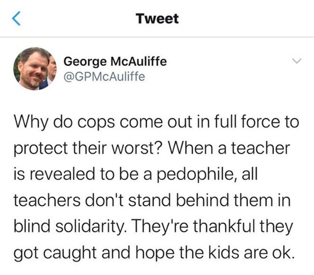 Black,  Wholesome Memes Black,  text: Tweet George McAuliffe @GPMcAuliffe Why do cops come out in full force to protect their worst? When a teacher is revealed to be a pedophile, all teachers don't stand behind them in blind solidarity They're thankful they got caught and hope the kids are ok. 
