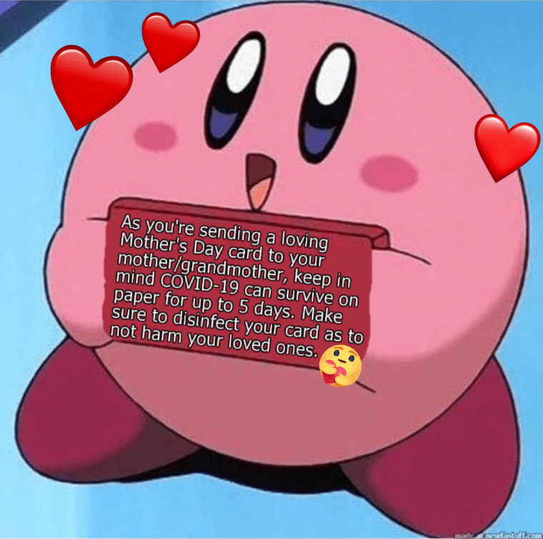 Kirby, Coronavirus, COVID-19, COVID, Quarantine Wholesome memes Kirby, Coronavirus, COVID-19, COVID, Quarantine text: As you're sending a loving Mother's Day card to your mother/grandmother, keep in mind COVID-19 can survive on paper for up to 5 days. Make sure to disinfect your card as to not harm your loved ones. 