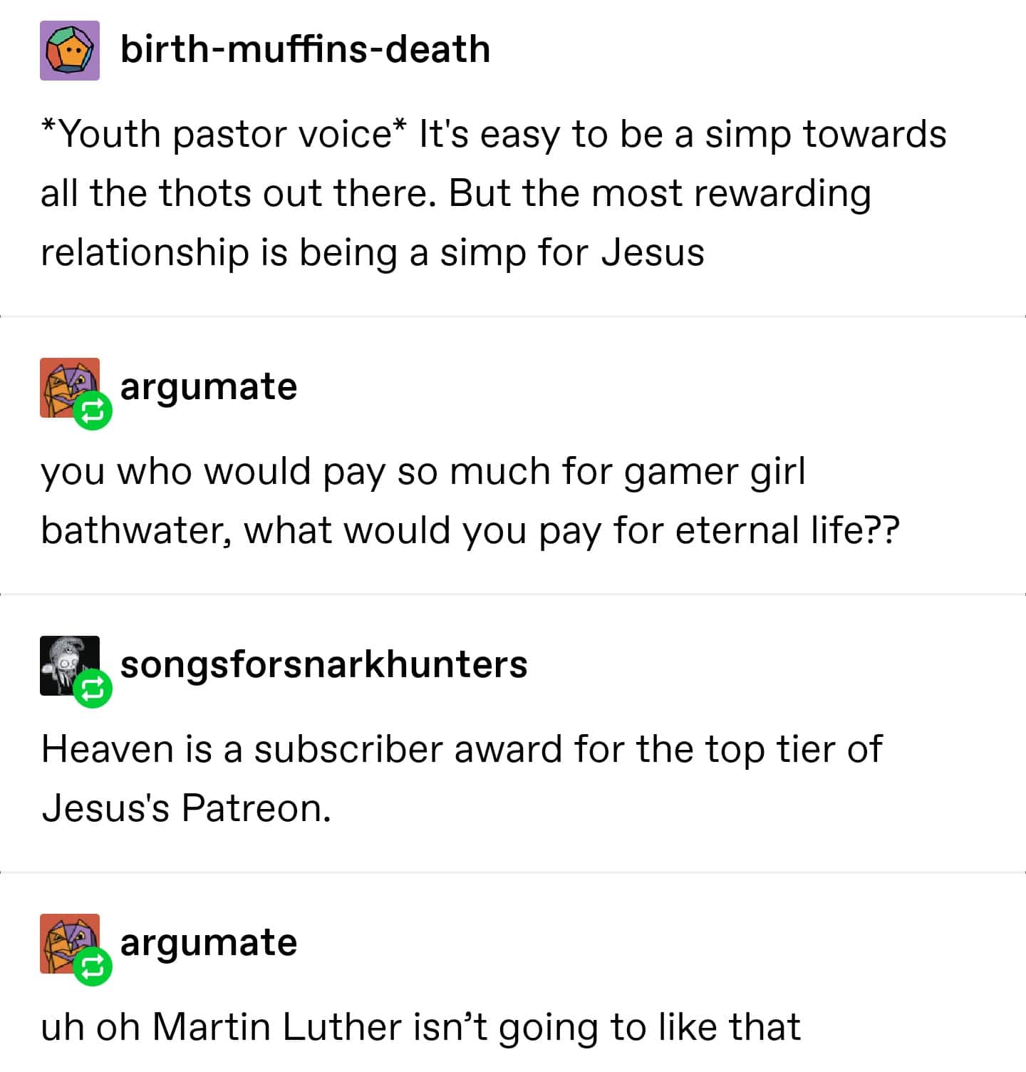 Christian, Jesus Christian Memes Christian, Jesus text: birth-muffins-death *Youth pastor voice* It's easy to be a simp towards all the thots out there. But the most rewarding relationship is being a simp for Jesus argumate you who would pay so much for gamer girl bathwater, what would you pay for eternal life?? songsforsnarkhunters Heaven is a subscriber award for the top tier of Jesus's Patreon. argumate uh oh Martin Luther isn't going to like that 