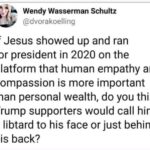 Political Memes Political, Jesus, Trump, Christ, Jewish, Christians text: Wendy Wasserman Schultz @dvorakoelling If Jesus showed up and ran for president in 2020 on the platform that human empathy and compassion is more important than personal wealth, do you think Trump supporters would call him a libtard to his face or just behind his back?  Political, Jesus, Trump, Christ, Jewish, Christians