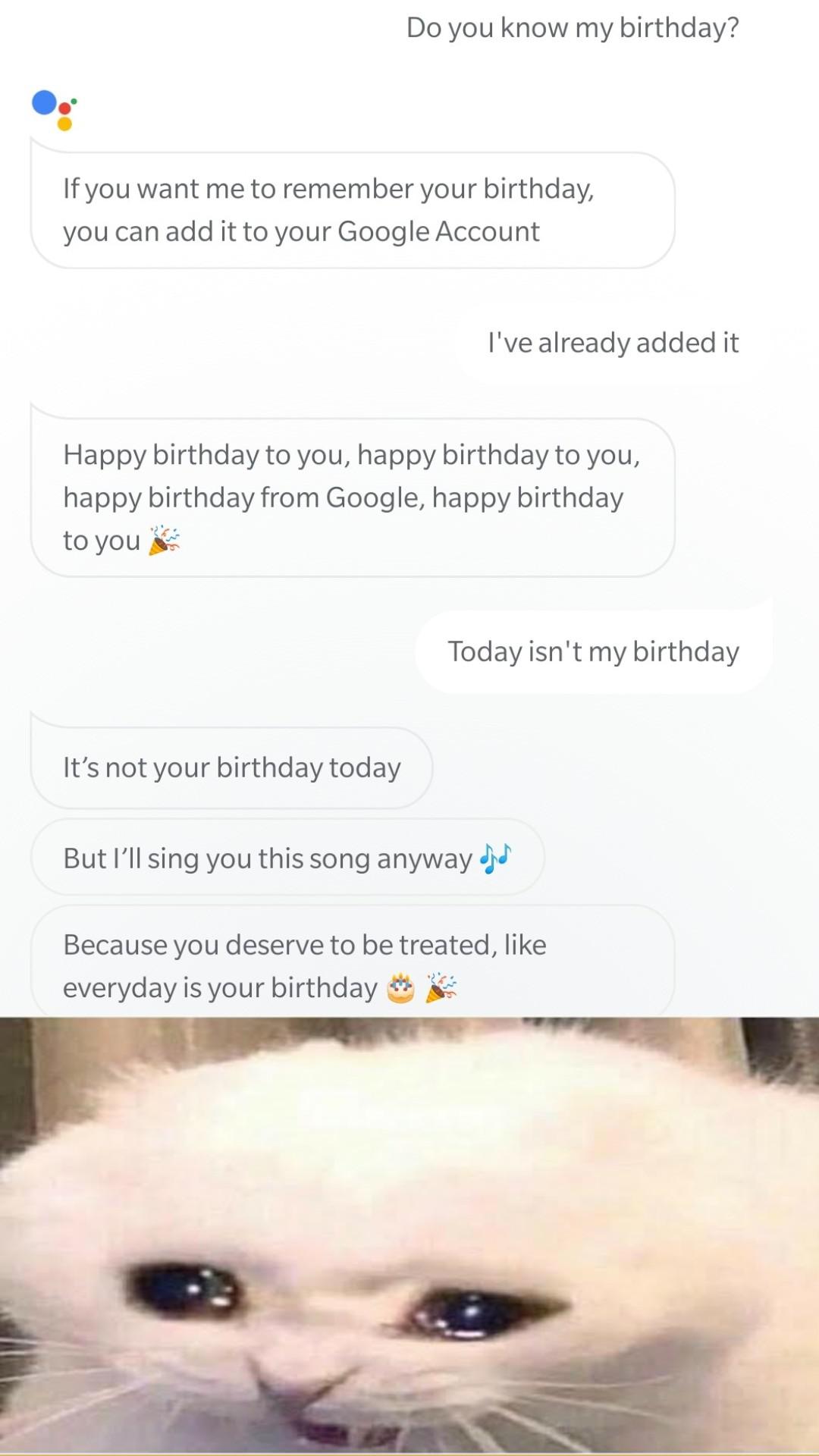 Dank, Google Assistant, Alexa, Siri other memes Dank, Google Assistant, Alexa, Siri text: Do you know my birthday? If you want me to remember your birthday, you can add it to your Google Account I 've already added it Happy birthday to you, happy birthday to you, happy birthday from Google, happy birthday to you Today isn't my birthday It's not your birthday today But I'll sing you this song anyway Because you deserve to be treated, like everyday is your birthday 