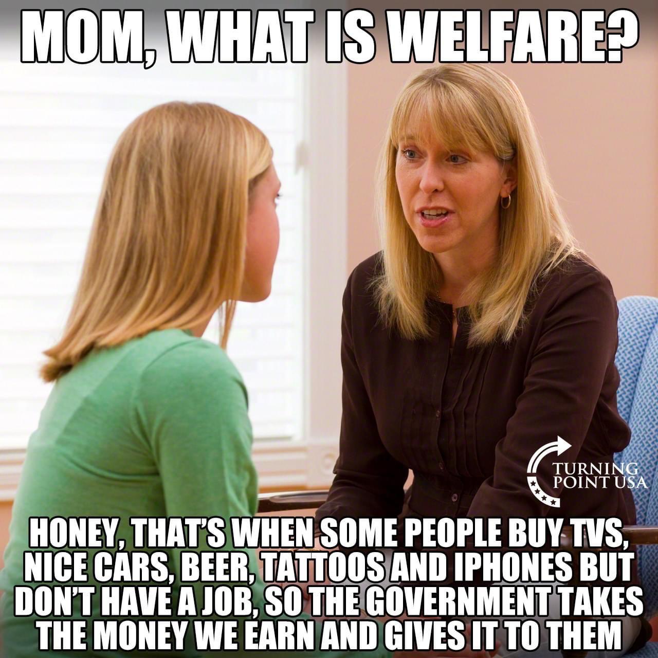 Political, Mommy, Honey boomer memes Political, Mommy, Honey text: MOM, WHAT IS WELFARE? TURNIN POINT USA HONEY, THAT'S WHENSOME PEOPLE BUY,TVS, NICE CARS, BEER,ITÅTTOOS AND IPHONES BUT DON'T HAVE A JOB, SO THVGOVERNMENTTTAKES THE MONEY WE EARN AND GIVES IT TO THEM 