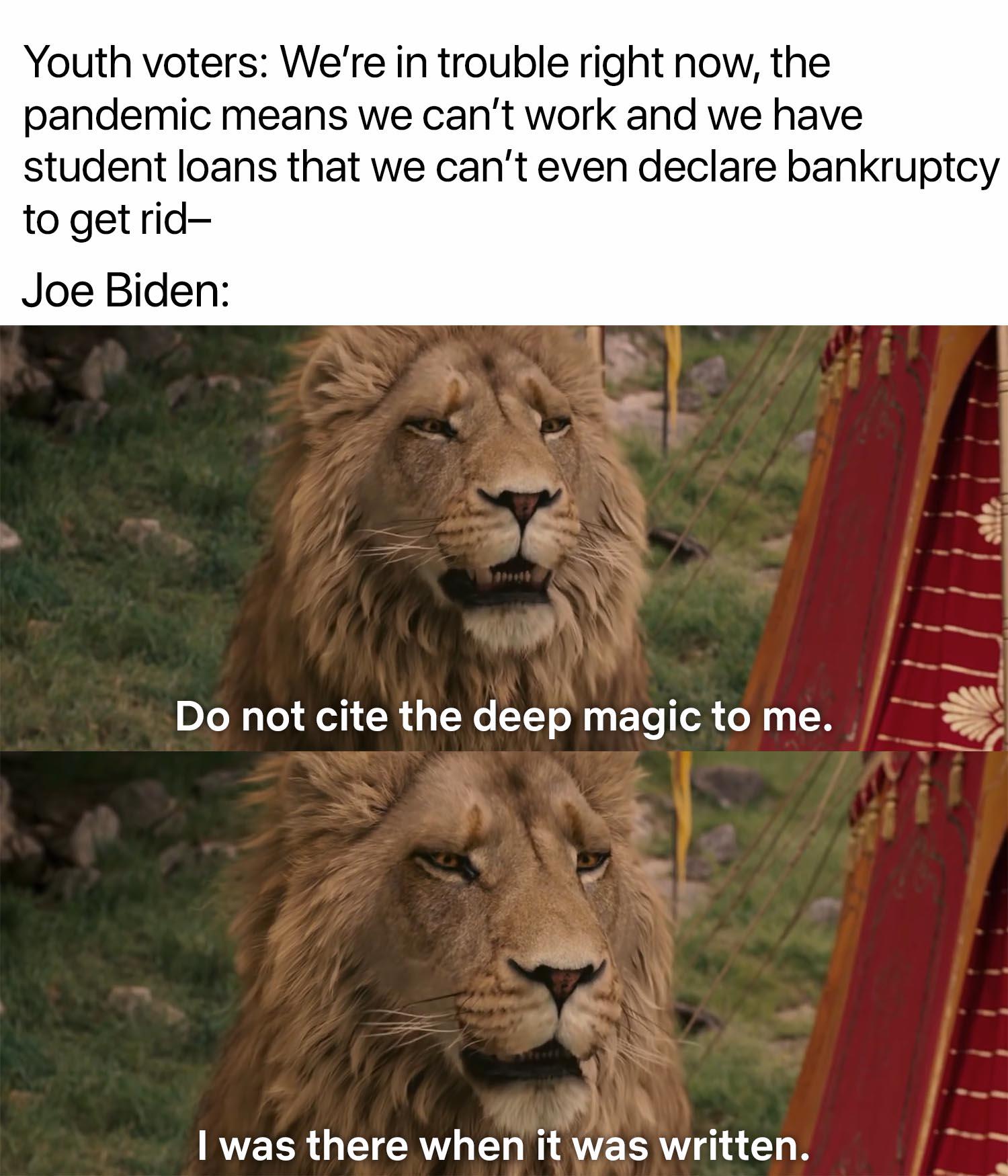 Political, Joe Biden Political Memes Political, Joe Biden text: Youth voters: We're in trouble right now, the pandemic means we can't work and we have student loans that we can't even declare bankruptcy to get rid- Joe Biden: Do not cite the deep magic to me. I was there when it was written. 