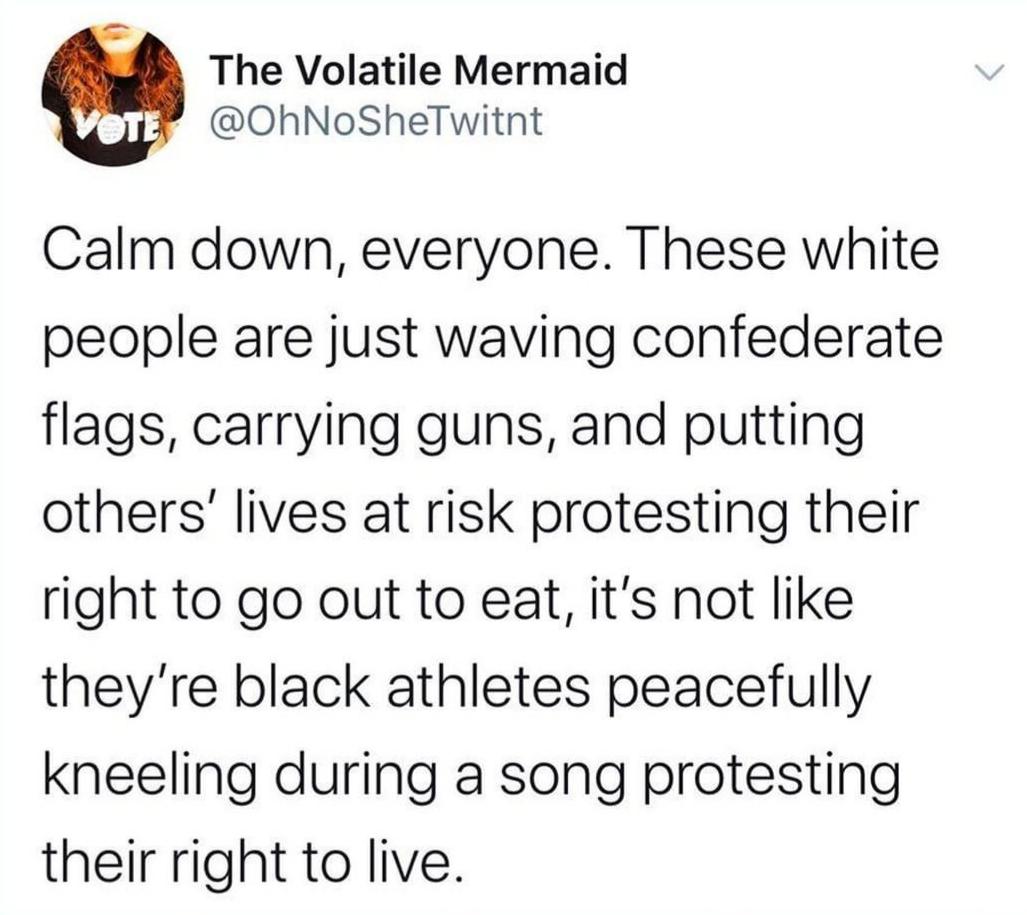 Political, Colin, American, NFL, Amendment, Trump Political Memes Political, Colin, American, NFL, Amendment, Trump text: The Volatile Mermaid @OhNoSheTwitnt Calm down, everyone. These white people are just waving confederate flags, carrying guns, and putting others' lives at risk protesting their right to go out to eat, it's not like they're black athletes peacefully kneeling during a song protesting their right to live. 
