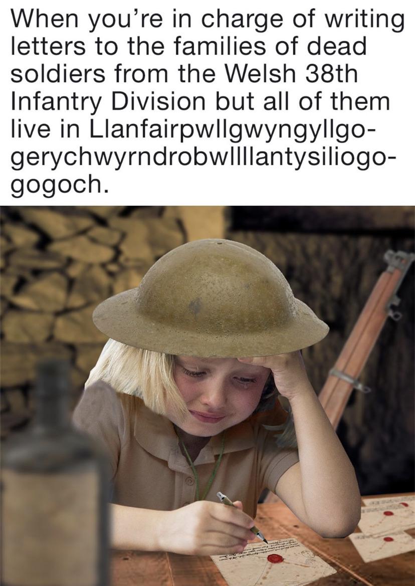 History, Welsh, Visit, RepostSleuthBot, Negative, Llanfair History Memes History, Welsh, Visit, RepostSleuthBot, Negative, Llanfair text: When you're in charge of writing letters to the families of dead soldiers from the Welsh 38th Infantry Division but all of them live in Llanfairpwllgwyngyllgo- gogoch. 