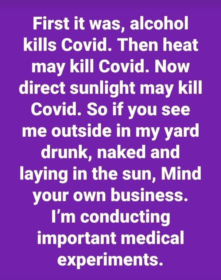 Political, Grandpa boomer memes Political, Grandpa text: First it was, alcohol kills Covid. Then heat may kill Covid. Now direct sunlight may kill Covid. So if you see me outside in my yard drunk, naked and laying in the sun, Mind your own business. I'm conducting important medical experiments. 