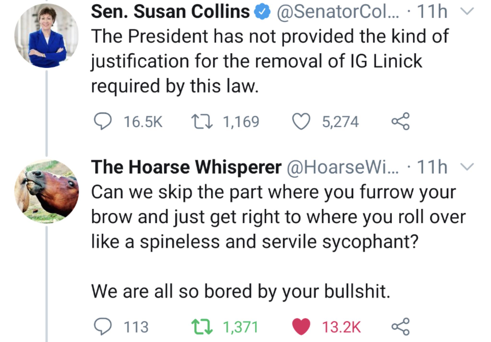 Political, President, Susan, November, Collins, Susan Collins Political Memes Political, President, Susan, November, Collins, Susan Collins text: Sen. Susan Collins @ @SenatorCol... • 11 h The President has not provided the kind of justification for the removal of IG Linick required by this law. 0 16.5K t_-0 1,169 0 5,274 < The Hoarse Whisperer @HoarseWi... • 11 h Can we skip the part where you furrow your brow and just get right to where you roll over like a spineless and servile sycophant? We are all so bored by your bullshit. 0 113 0 13.2K < t-J 1,371 
