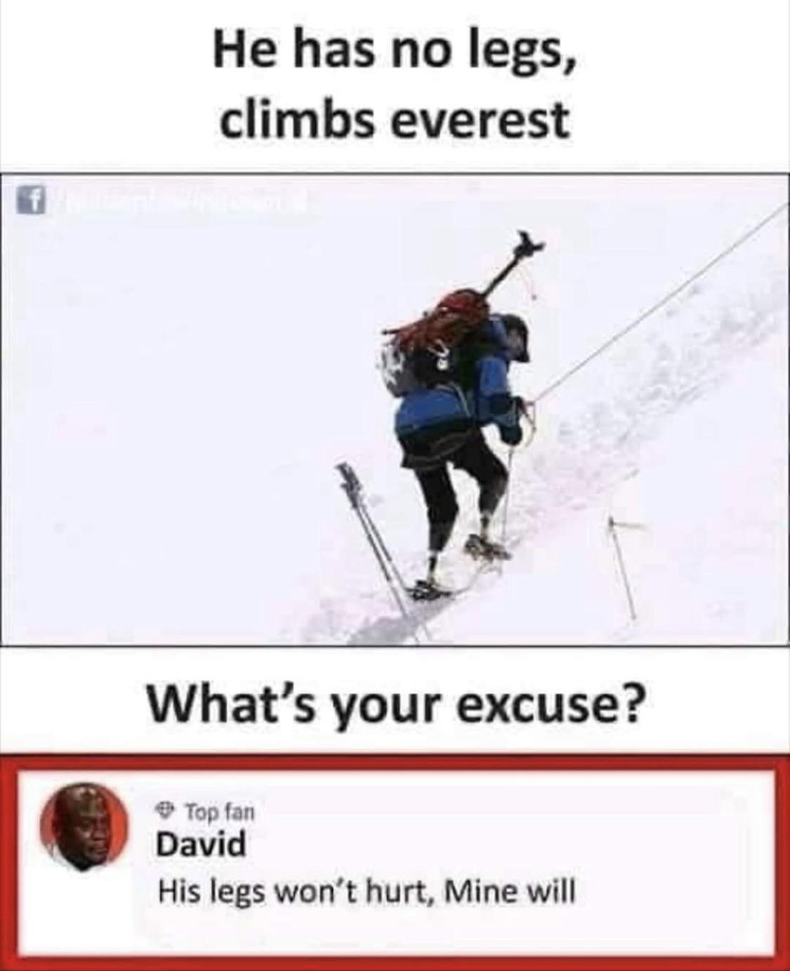 Cringe, Everest, Mt cringe memes Cringe, Everest, Mt text: He has no legs, climbs everest What's your excuse? Top fan David His legs won't hurt, Mine will 
