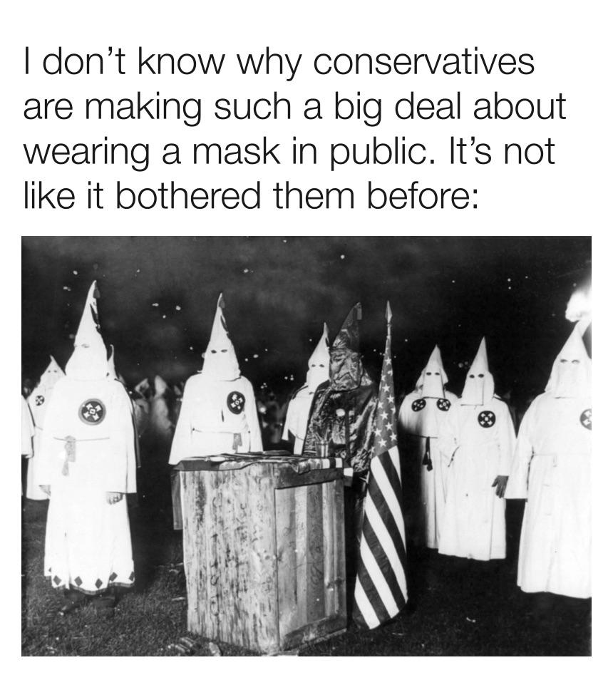 Political, KKK, Democrats, Republicans, Republican, Klan Political Memes Political, KKK, Democrats, Republicans, Republican, Klan text: I don't know why conservatives are making such a big deal about wearing a mask in public. It's not like it bothered them before: 