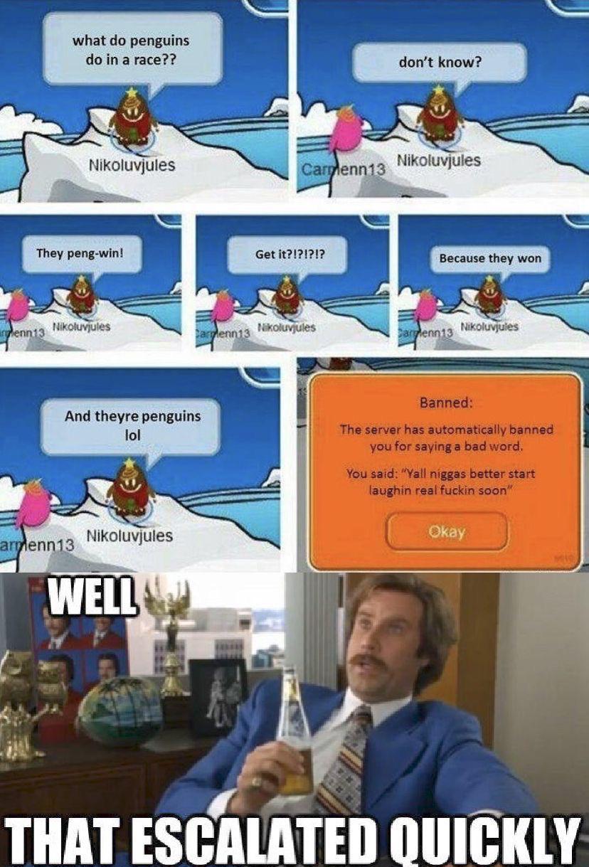 Dank, Club Penguin other memes Dank, Club Penguin text: what do penguins do in a race?? Nikoluvjules They peng-win! And theyre penguins 101 Nikoluvjules enn13 WELL a Get enn13 don't know? Nikoluvjules Because they won Banned: The server has automatically banned you for saying a bad word. You said: 