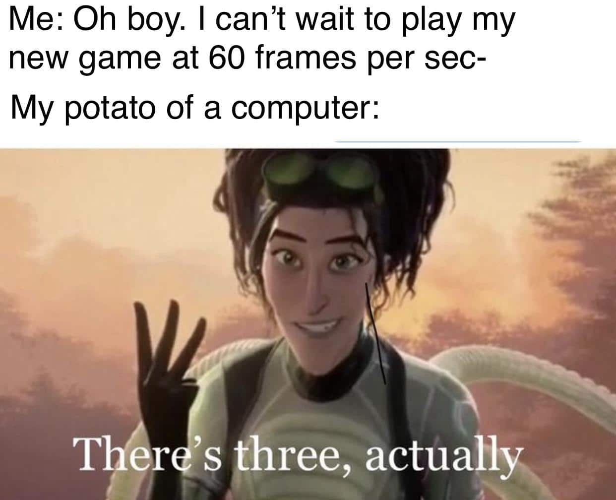 Funny, FPS, Minecraft, RTX, PC, Cake Day other memes Funny, FPS, Minecraft, RTX, PC, Cake Day text: Me: Oh boy. I can't wait to play my new game at 60 frames per sec- My potato of a computer: T r 's !hree, actually 