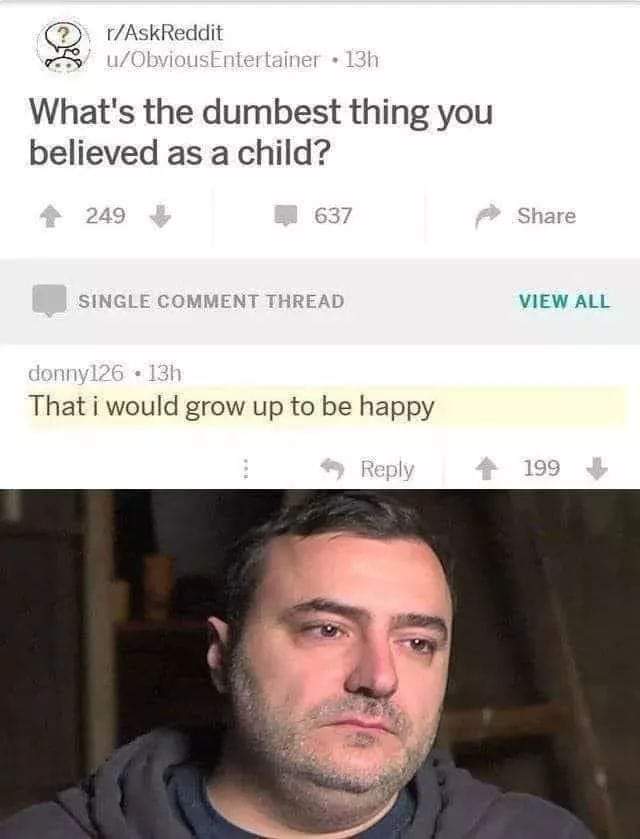 Depression, Thinking depression memes Depression, Thinking text: r/AskReddit MS/' u/ObviousEntertainer • 1310 What's the dumbest thing you believed as a child? 249 637 SINGLE COMMENT THREAD donny126 • 13b That i would grow up to be happy Reply Share VIEW ALL 199 