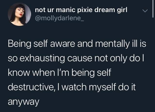Depression,  depression memes Depression,  text: not ur manic pixie dream girl @mollydarlene_ Being self aware and mentally ill is so exhausting cause not only do I know when I'm being self destructive, I watch myself do it anyway 