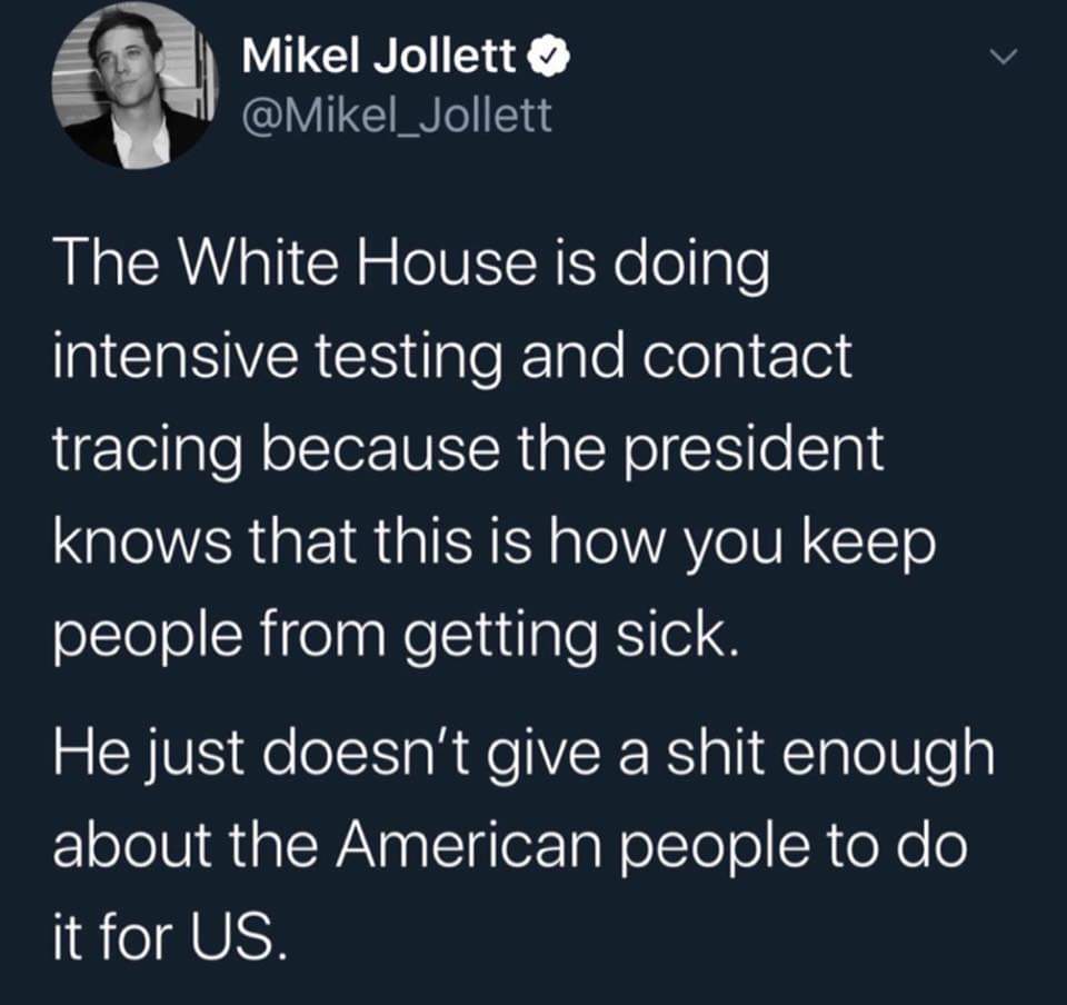 Political, Trump Political Memes Political, Trump text: Mikel Jollett The White House is doing intensive testing and contact tracing because the president knows that this is how you keep people from getting sick. He just doesn't give a shit enough about the American people to do it for US. 