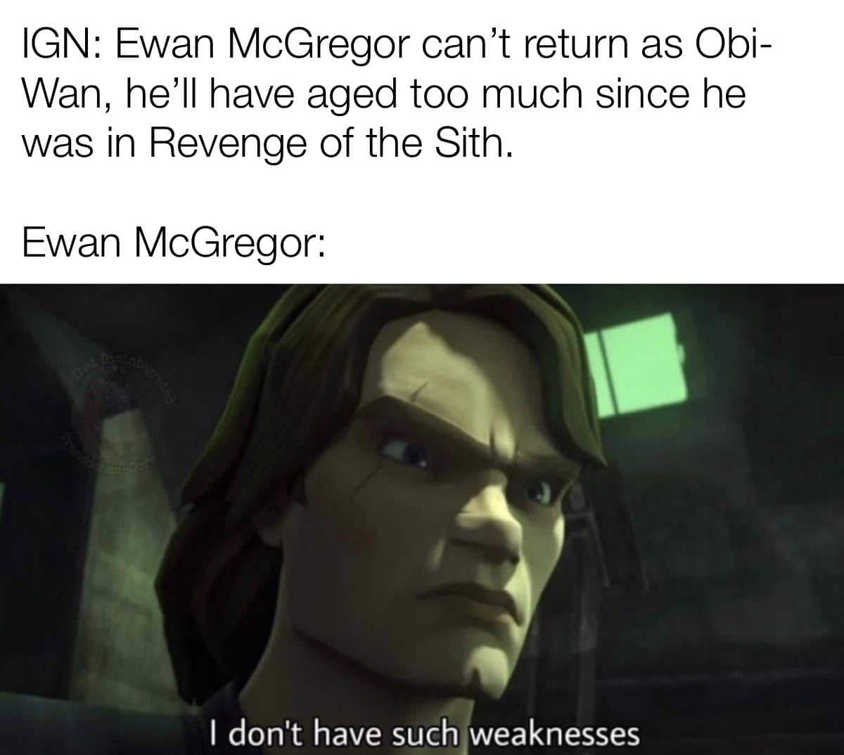 Prequel-memes, IGN, Ewan, Obi-Wan, ROTS, Obi Wan Star Wars Memes Prequel-memes, IGN, Ewan, Obi-Wan, ROTS, Obi Wan text: IGN: Ewan McGregor can't return as Obi- Wan, he'll have aged too much since he was in Revenge of the Sith. Ewan McGregor: I don't have such weaknesses 