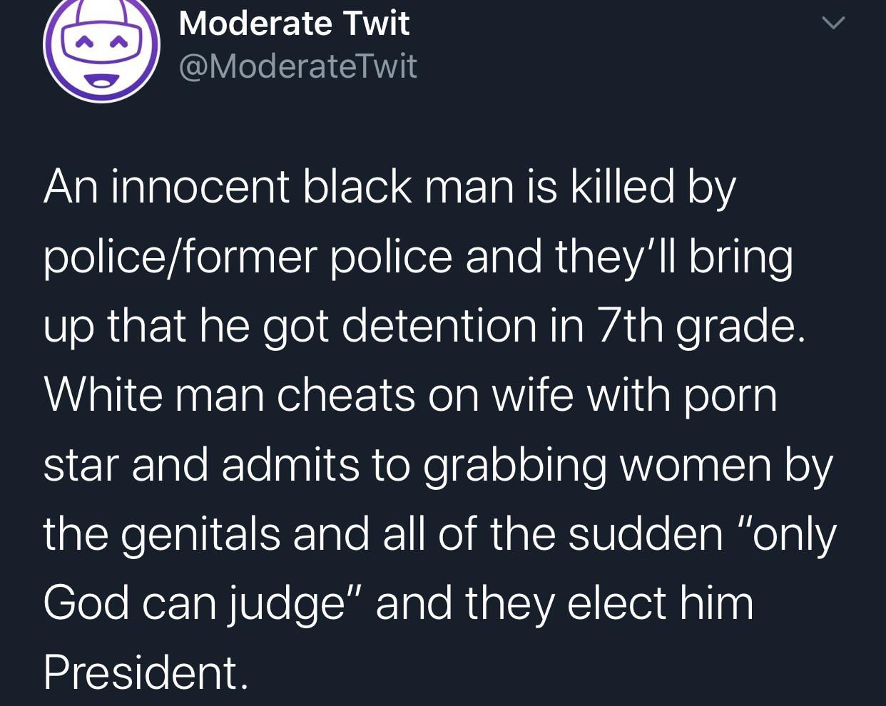 Political, Trump, President Putin, Underage, No, God Political Memes Political, Trump, President Putin, Underage, No, God text: Moderate Twit @ModerateTwit An innocent black man is killed by police/former police and they'll bring up that he got detention in 7th grade. White man cheats on wife with porn star and admits to grabbing women by the genitals and all of the sudden 