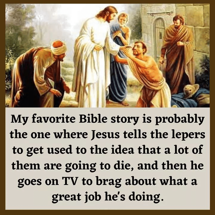 Political, Trump, God, Christian, Jesus, Lord Political Memes Political, Trump, God, Christian, Jesus, Lord text: My favorite Bible story is probably the one where Jesus tells the lepers to get used to the idea that a lot of them are going to die, and then he goes on TV to brag about what a great job he's doing. 