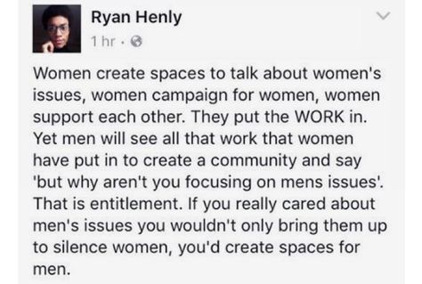 Women, MensLib, Men feminine memes Women, MensLib, Men text: Ryan Henly Women create spaces to talk about women's issues, women campaign for women, women support each other. They put the WORK in. Yet men will see all that work that women have put in to create a community and say 'but why aren't you focusing on mens issues'. That is entitlement. If you really cared about men's issues you wouldn't only bring them up to silence women, you'd create spaces for men. 