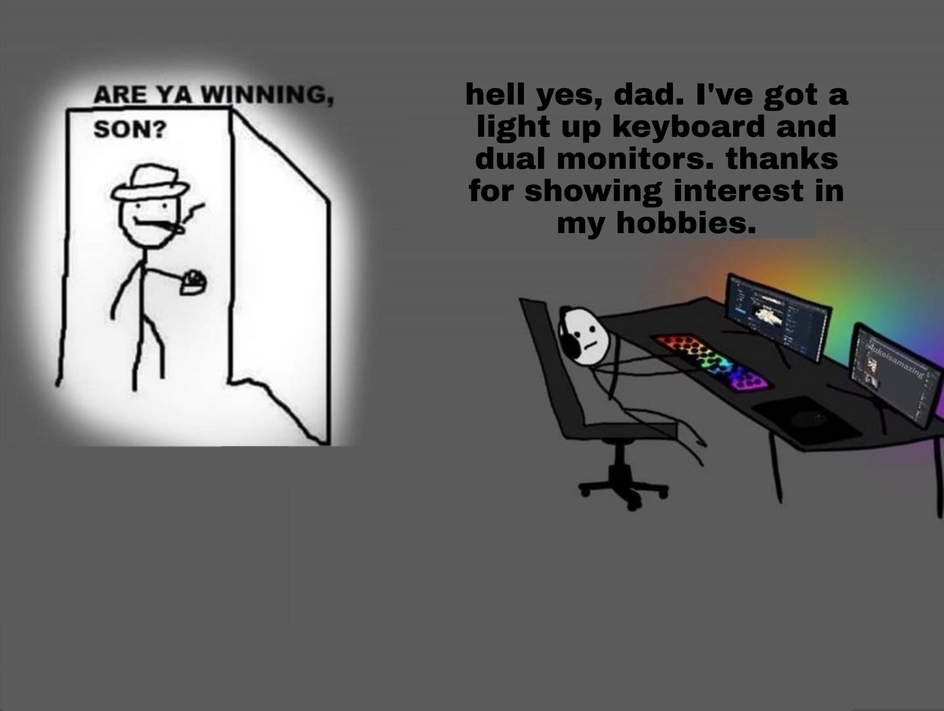 Dank, PC, Xbox, Dad, YouTube, Visit Dank Memes Dank, PC, Xbox, Dad, YouTube, Visit text: ARE YA WINNING, soN? hell yes, dad. I've got a light up keyboard and dual monitors. thanks for showing interest in my hobbies. 