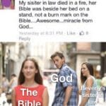 other memes Funny, Bible, God, Beverly, Jesus, Christian text: Beverly My sisiter in law died in a fire, her Bible was beside her bed on a stand, not a burn mark on the Bible....Awesome...miracle from God... Yesterday at 831 PM Like 08 Reply The Bible odA everl)