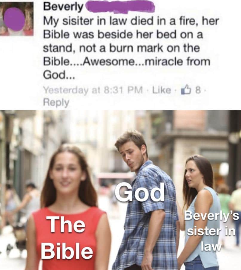 Funny, Bible, God, Beverly, Jesus, Christian other memes Funny, Bible, God, Beverly, Jesus, Christian text: Beverly My sisiter in law died in a fire, her Bible was beside her bed on a stand, not a burn mark on the Bible....Awesome...miracle from God... Yesterday at 831 PM Like 08 Reply The Bible odA everl)'s esisteh la 