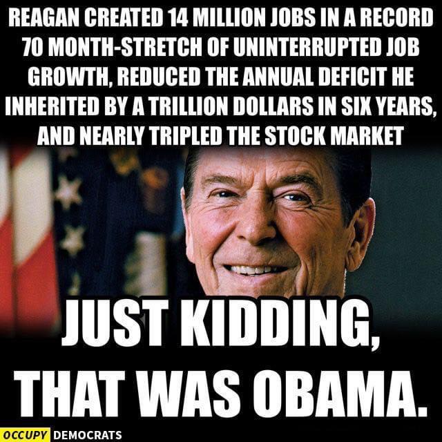 Political, Trump, Republicans, Reagan, No, Democrats Political Memes Political, Trump, Republicans, Reagan, No, Democrats text: REAGAN CREATED u MILLION JOBS IN A RECORD 70 MONTH-STRETCH OF UNINTERRUPTED JOB GROWTH, REDUCED THE ANNUAL DEFICIT HE INHERITED BY A TRILLION DOLLARS IN YEARS, AND NEARLY TRIPLED THE STOCK MARKET JUST KIDDING, THAT WAS OBAMA. OCCUPY , 
