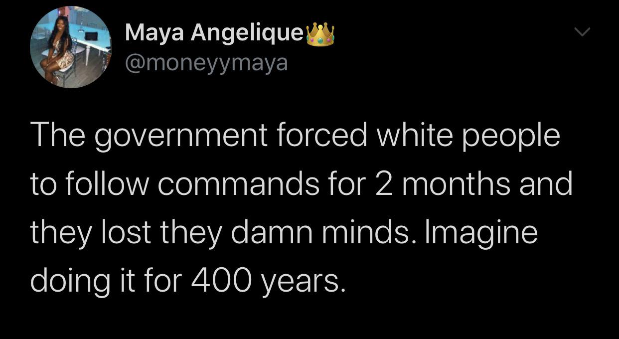 Tweets, American, Fuddruckers, Stay, Irish, Hati Black Twitter Memes Tweets, American, Fuddruckers, Stay, Irish, Hati text: Maya AngeliqueU @moneyymaya The government forced white people to follow commands for 2 months and they lost they damn minds. Imagine doing it for 400 years. 