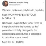 feminine memes Women,  text: libra sun scorpio rising @nocapmoon Woman: makes an onlyfans to pay bills Man: WOW WHERE ARE YOUR MORALS Billionaire: exploits their labor force to the point where the have to strike/ protest and totally disregards the global population during a pandemic to prioritize space travel Men: HE IN HIS BAG  Women, 
