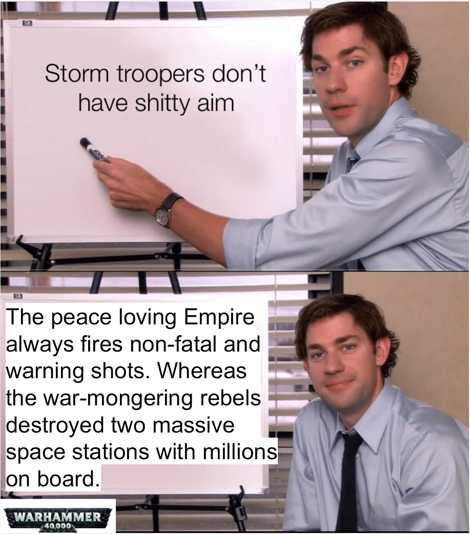 Ot-memes, Jedi, Empire, Alderaan, Rebels, Sith Star Wars Memes Ot-memes, Jedi, Empire, Alderaan, Rebels, Sith text: Storm troopers don't have shitty aim The peace loving Empire always fires non-fatal and warning shots. Whereas the war-mongering rebels destroyed two massive space stations with millions on board. WARHAMMER 40000 