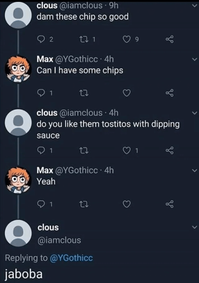 Cringe, Jaboba cringe memes Cringe, Jaboba text: clous @iamclous • 9h dam these chip so good Max @YGothicc • 4h Can I have some chips Clous@iamclous • 4h do you like them tostitos with dipping sauce 01 Max @YGothicc • 4h Yeah Clous @iamclous Replying to @YGothicc jaboba 