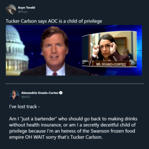 Political Memes Political, AOC, Carlson, Tucker Carlson, Tucker, OC text: Acyn Torabi @Acyn Alexandria Ocasio-Cortez @AOC I've lost track - Am I "just a bartender" who should go back to making drinks without health insurance, or am I a secretly deceitful child of privilege because I'm an heiress of the Swanson frozen food empire OH WAIT sorry that's Tucker Carlson.