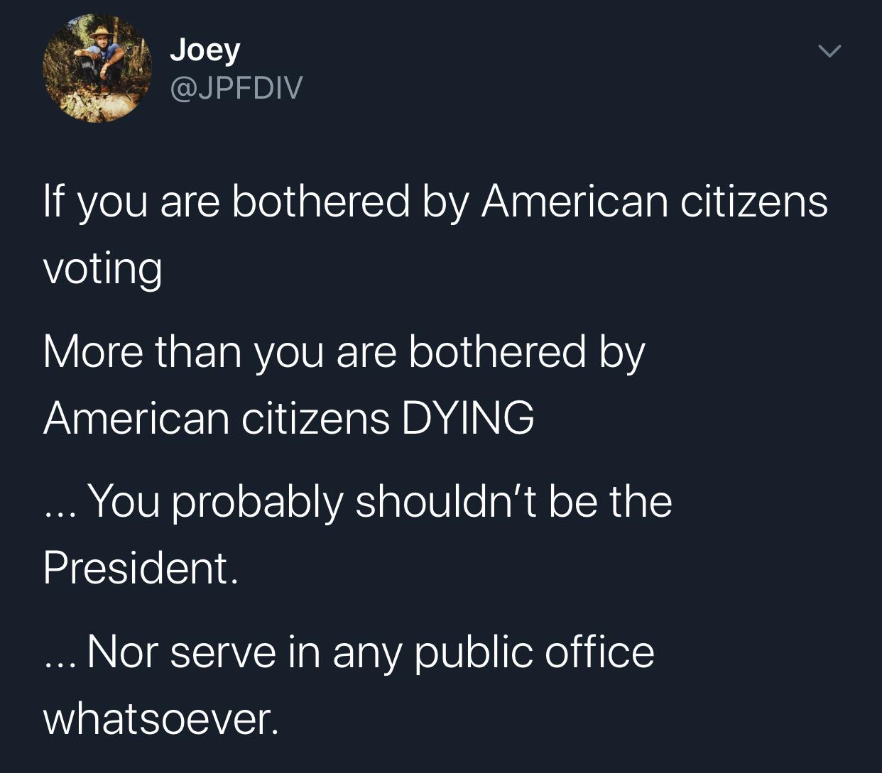 Political, America, Trump, Republicans, TV, Nice Political Memes Political, America, Trump, Republicans, TV, Nice text: Joey @JPFDIV If you are bothered by American citizens voting More than you are bothered by American citizens DYING .. You probably shouldn't be the President. Nor serve in any public office whatsoever. 