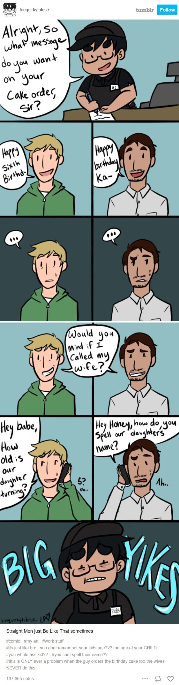 Women, Guys, Day, Wait, Mother, Father feminine memes Women, Guys, Day, Wait, Mother, Father text: tooquirkytolose So bout CaL odes 1 1 4 babe, 01M tumblr Follow how do, bog Straight Men just Be Like That sometimes #comic #my art stuff #its just like bro.. you dont remember your kids age??? the age of your CHILD #you whole ass kid?? #you cant spell their nameQQ #this is ONLY ever a problem when the guy orders the birthday cake too the wives NEVER do this 1077665 notes 