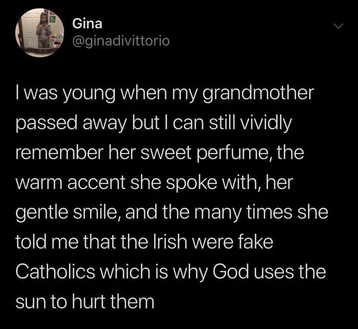 Christian, English Christian Memes Christian, English text: Gina @ginadivittorio I was young when my grandmother passed away but I can still vividly remember her sweet perfume, the warm accent she spoke with, her gentle smile, and the many times she told me that the Irish were fake Catholics which is why God uses the sun to hurt them 