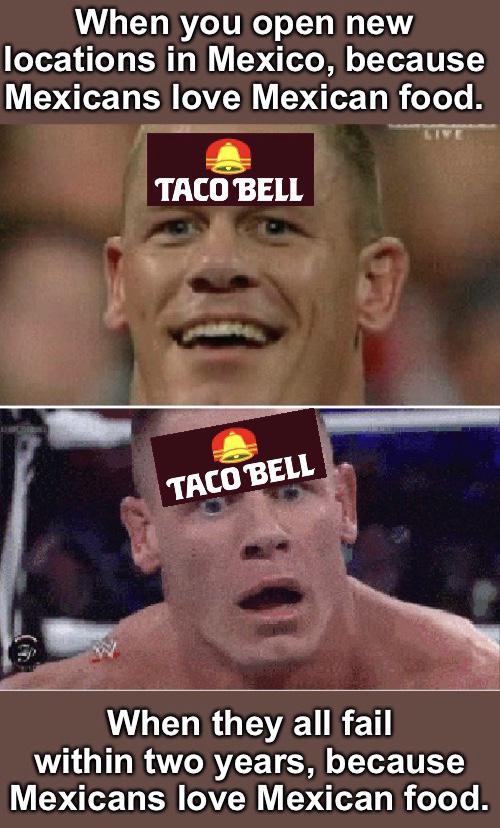 History, Mexican, Mexico, Italy, Starbucks, MX8 History Memes History, Mexican, Mexico, Italy, Starbucks, MX8 text: When you open new locations in Mexico, because Mexicans love Mexican food. TACO BELL •TACO$ELL When they all fail within two years, because Mexicans love Mexican food. 